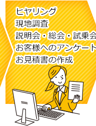 ヒアリング、現地調査、説明会・総会・試乗会、お客様へのアンケート、お見積書の作成